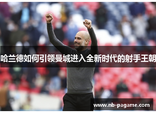 哈兰德如何引领曼城进入全新时代的射手王朝 哈兰德如何引领曼城进入全新时代的射手王朝