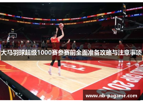 大马羽球超级1000赛参赛前全面准备攻略与注意事项 大马羽球超级1000赛参赛前全面准备攻略与注意事项