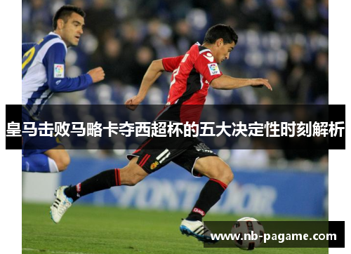 皇马击败马略卡夺西超杯的五大决定性时刻解析 皇马击败马略卡夺西超杯的五大决定性时刻解析