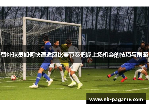 替补球员如何快速适应比赛节奏把握上场机会的技巧与策略 替补球员如何快速适应比赛节奏把握上场机会的技巧与策略