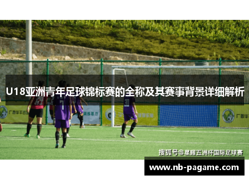 U18亚洲青年足球锦标赛的全称及其赛事背景详细解析 U18亚洲青年足球锦标赛的全称及其赛事背景详细解析