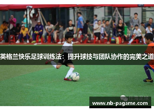 英格兰快乐足球训练法:提升球技与团队协作的完美之道 英格兰快乐足球训练法:提升球技与团队协作的完美之道