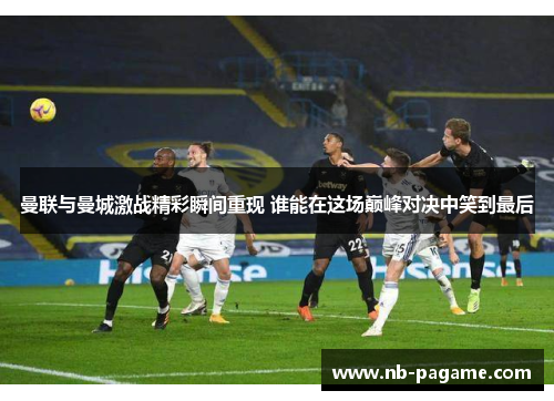 曼联与曼城激战精彩瞬间重现 谁能在这场巅峰对决中笑到最后 曼联与曼城激战精彩瞬间重现 谁能在这场巅峰对决中笑到最后