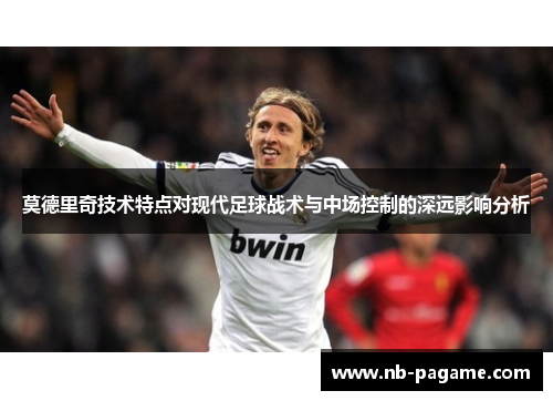 莫德里奇技术特点对现代足球战术与中场控制的深远影响分析 莫德里奇技术特点对现代足球战术与中场控制的深远影响分析
