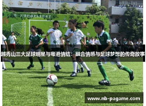 越秀山三大足球明星与粤港情结:融合情感与足球梦想的传奇故事 越秀山三大足球明星与粤港情结:融合情感与足球梦想的传奇故事