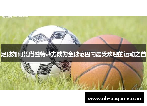 足球如何凭借独特魅力成为全球范围内最受欢迎的运动之首 足球如何凭借独特魅力成为全球范围内最受欢迎的运动之首