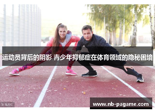 运动员背后的阴影 青少年抑郁症在体育领域的隐秘困境 运动员背后的阴影 青少年抑郁症在体育领域的隐秘困境