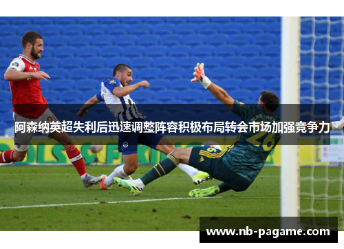 阿森纳英超失利后迅速调整阵容积极布局转会市场加强竞争力 阿森纳英超失利后迅速调整阵容积极布局转会市场加强竞争力