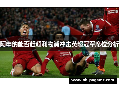阿申纳能否赶超利物浦冲击英超冠军席位分析 阿申纳能否赶超利物浦冲击英超冠军席位分析