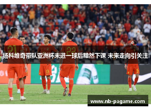 扬科维奇带队亚洲杯未进一球后黯然下课 未来走向引关注