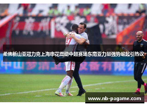 柔佛新山亚冠力克上海申花震动中超赛场东南亚力量强势崛起引热议