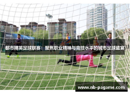 都市精英足球联赛：聚焦职业精神与竞技水平的城市足球盛宴