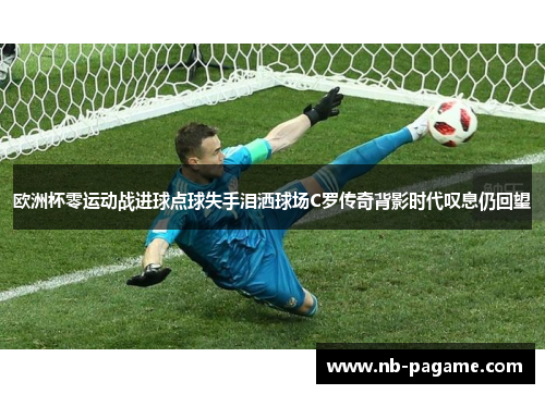 欧洲杯零运动战进球点球失手泪洒球场C罗传奇背影时代叹息仍回望