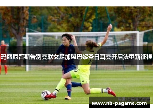 玛丽厄普斯告别曼联女足加盟巴黎圣日耳曼开启法甲新征程