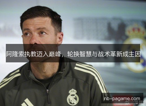 阿隆索执教迈入巅峰,轮换智慧与战术革新成主因 阿隆索执教迈入巅峰,轮换智慧与战术革新成主因